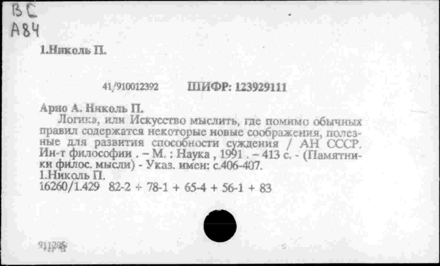 ﻿ВС
АМ
1-Никсль П.
41/910012392 ШИФР: 123929111
Арно А. Николь П.
Логика, или Искусство мыслить, гае помимо обычных правил содержатся некоторые новые соображения, полезные для развития способности суждения / АН СССР. Ин-т философии . - М.: Наука , 1991 . - 413 с. - (Памятники филос. мысли) - Указ, имен: с.406-407.
1. Николь П.
16260/1.429 82-2 + 78-1 + 65-4 + 56-1 + 83
